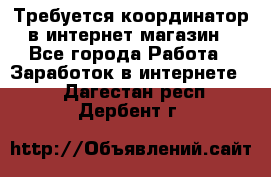 Требуется координатор в интернет-магазин - Все города Работа » Заработок в интернете   . Дагестан респ.,Дербент г.